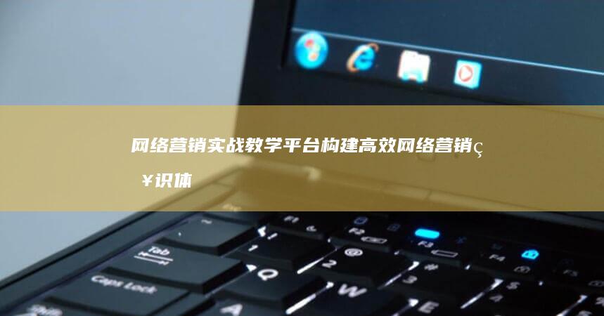 网络营销实战教学平台：构建高效网络营销知识体系